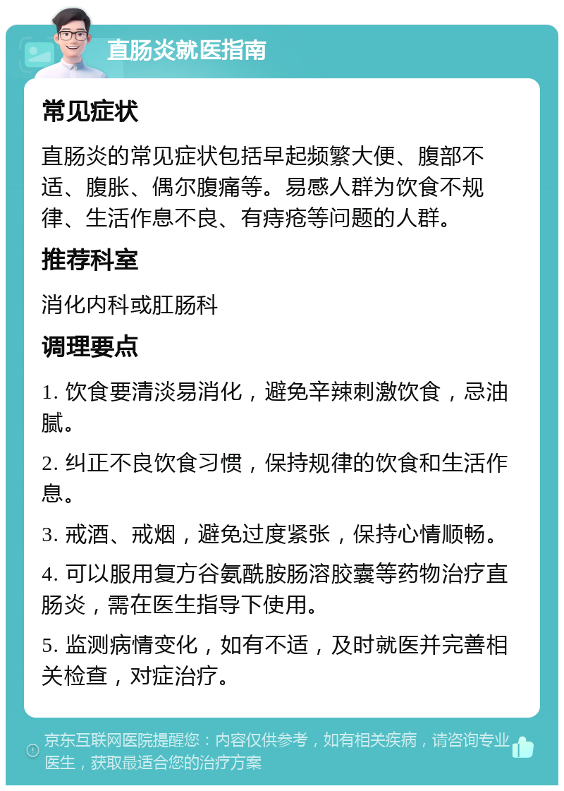 直肠炎就医指南 常见症状 直肠炎的常见症状包括早起频繁大便、腹部不适、腹胀、偶尔腹痛等。易感人群为饮食不规律、生活作息不良、有痔疮等问题的人群。 推荐科室 消化内科或肛肠科 调理要点 1. 饮食要清淡易消化，避免辛辣刺激饮食，忌油腻。 2. 纠正不良饮食习惯，保持规律的饮食和生活作息。 3. 戒酒、戒烟，避免过度紧张，保持心情顺畅。 4. 可以服用复方谷氨酰胺肠溶胶囊等药物治疗直肠炎，需在医生指导下使用。 5. 监测病情变化，如有不适，及时就医并完善相关检查，对症治疗。