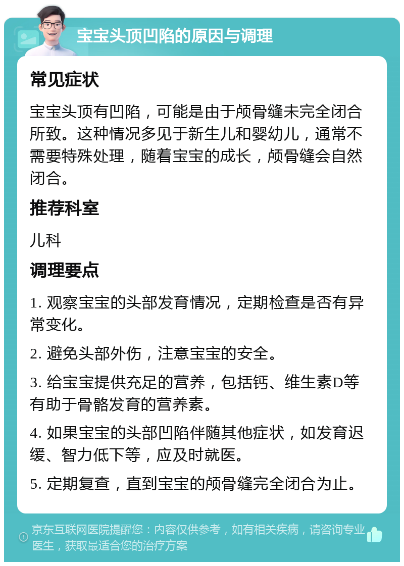 宝宝头顶凹陷的原因与调理 常见症状 宝宝头顶有凹陷，可能是由于颅骨缝未完全闭合所致。这种情况多见于新生儿和婴幼儿，通常不需要特殊处理，随着宝宝的成长，颅骨缝会自然闭合。 推荐科室 儿科 调理要点 1. 观察宝宝的头部发育情况，定期检查是否有异常变化。 2. 避免头部外伤，注意宝宝的安全。 3. 给宝宝提供充足的营养，包括钙、维生素D等有助于骨骼发育的营养素。 4. 如果宝宝的头部凹陷伴随其他症状，如发育迟缓、智力低下等，应及时就医。 5. 定期复查，直到宝宝的颅骨缝完全闭合为止。