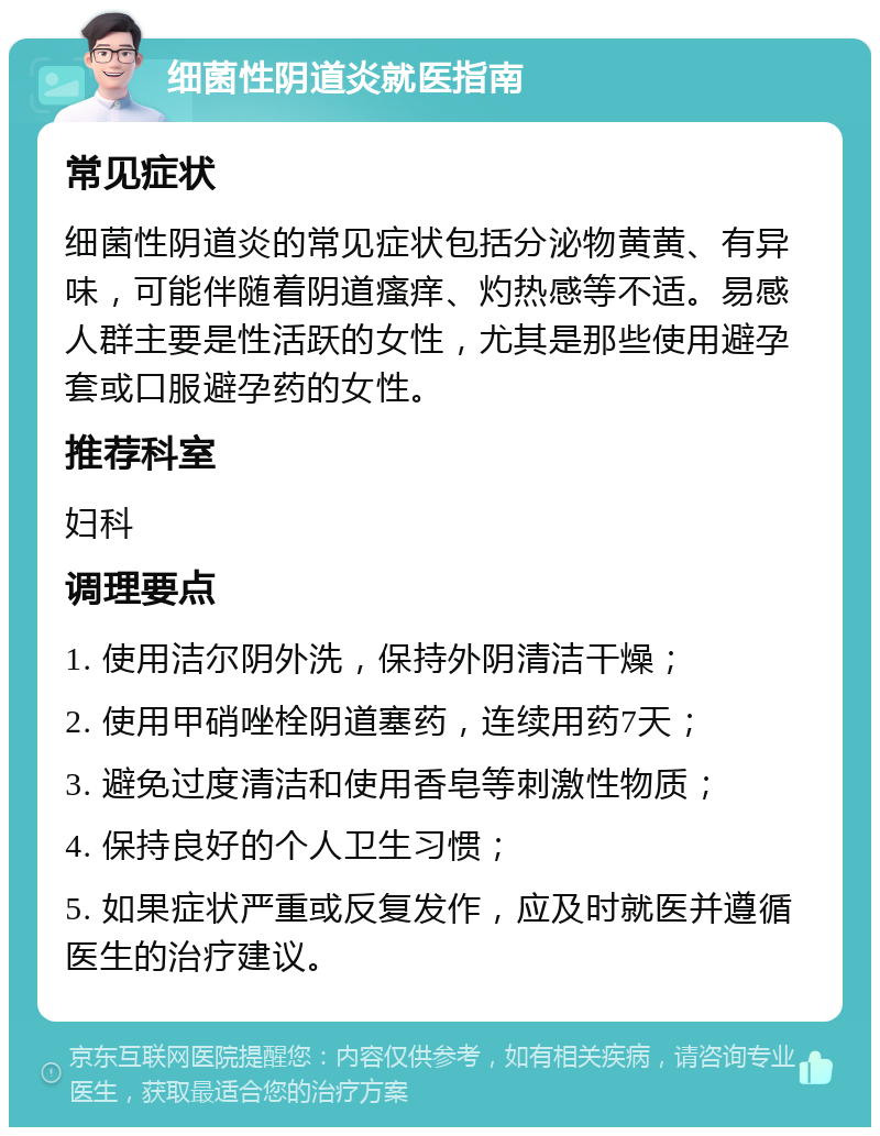 细菌性阴道炎就医指南 常见症状 细菌性阴道炎的常见症状包括分泌物黄黄、有异味，可能伴随着阴道瘙痒、灼热感等不适。易感人群主要是性活跃的女性，尤其是那些使用避孕套或口服避孕药的女性。 推荐科室 妇科 调理要点 1. 使用洁尔阴外洗，保持外阴清洁干燥； 2. 使用甲硝唑栓阴道塞药，连续用药7天； 3. 避免过度清洁和使用香皂等刺激性物质； 4. 保持良好的个人卫生习惯； 5. 如果症状严重或反复发作，应及时就医并遵循医生的治疗建议。