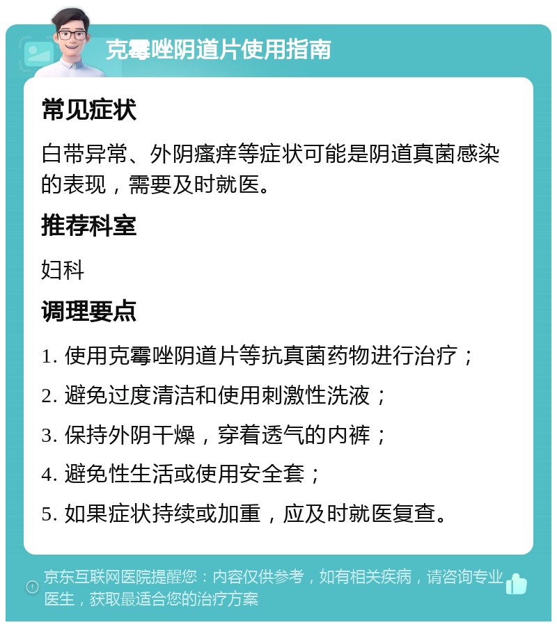 克霉唑阴道片使用指南 常见症状 白带异常、外阴瘙痒等症状可能是阴道真菌感染的表现，需要及时就医。 推荐科室 妇科 调理要点 1. 使用克霉唑阴道片等抗真菌药物进行治疗； 2. 避免过度清洁和使用刺激性洗液； 3. 保持外阴干燥，穿着透气的内裤； 4. 避免性生活或使用安全套； 5. 如果症状持续或加重，应及时就医复查。