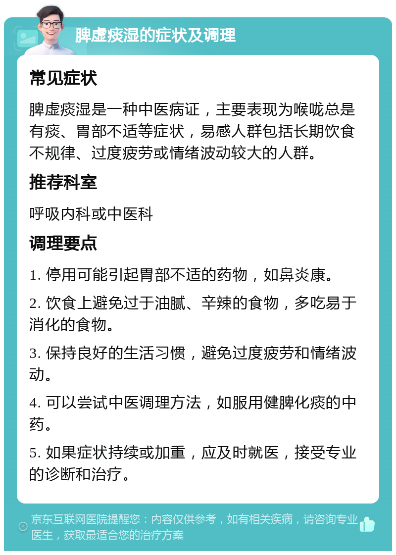 脾虚痰湿的症状及调理 常见症状 脾虚痰湿是一种中医病证，主要表现为喉咙总是有痰、胃部不适等症状，易感人群包括长期饮食不规律、过度疲劳或情绪波动较大的人群。 推荐科室 呼吸内科或中医科 调理要点 1. 停用可能引起胃部不适的药物，如鼻炎康。 2. 饮食上避免过于油腻、辛辣的食物，多吃易于消化的食物。 3. 保持良好的生活习惯，避免过度疲劳和情绪波动。 4. 可以尝试中医调理方法，如服用健脾化痰的中药。 5. 如果症状持续或加重，应及时就医，接受专业的诊断和治疗。