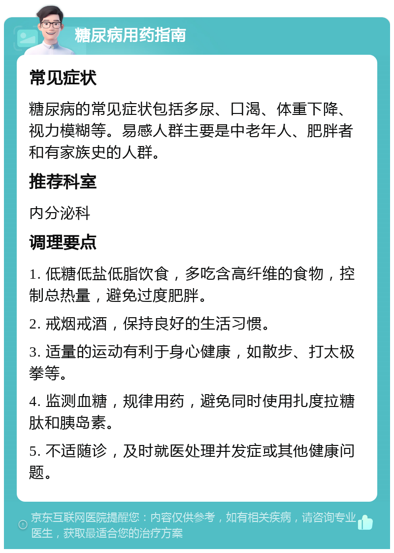 糖尿病用药指南 常见症状 糖尿病的常见症状包括多尿、口渴、体重下降、视力模糊等。易感人群主要是中老年人、肥胖者和有家族史的人群。 推荐科室 内分泌科 调理要点 1. 低糖低盐低脂饮食，多吃含高纤维的食物，控制总热量，避免过度肥胖。 2. 戒烟戒酒，保持良好的生活习惯。 3. 适量的运动有利于身心健康，如散步、打太极拳等。 4. 监测血糖，规律用药，避免同时使用扎度拉糖肽和胰岛素。 5. 不适随诊，及时就医处理并发症或其他健康问题。