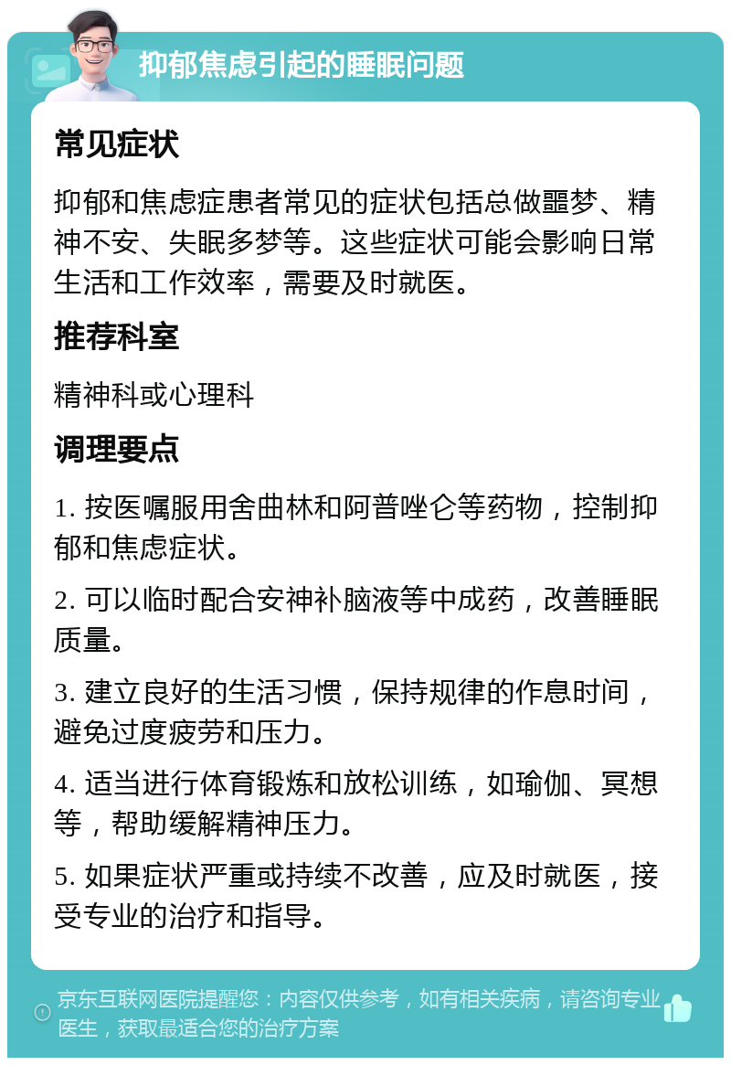 抑郁焦虑引起的睡眠问题 常见症状 抑郁和焦虑症患者常见的症状包括总做噩梦、精神不安、失眠多梦等。这些症状可能会影响日常生活和工作效率，需要及时就医。 推荐科室 精神科或心理科 调理要点 1. 按医嘱服用舍曲林和阿普唑仑等药物，控制抑郁和焦虑症状。 2. 可以临时配合安神补脑液等中成药，改善睡眠质量。 3. 建立良好的生活习惯，保持规律的作息时间，避免过度疲劳和压力。 4. 适当进行体育锻炼和放松训练，如瑜伽、冥想等，帮助缓解精神压力。 5. 如果症状严重或持续不改善，应及时就医，接受专业的治疗和指导。