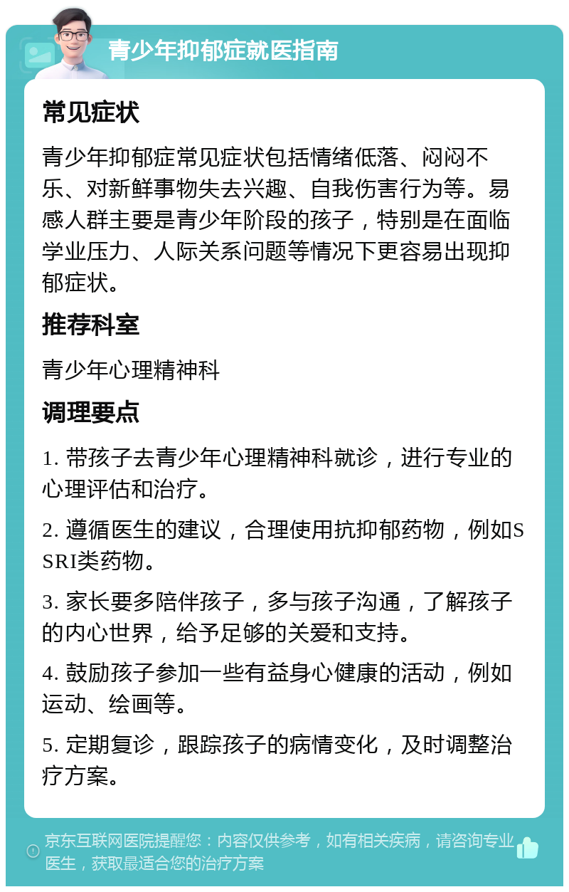 青少年抑郁症就医指南 常见症状 青少年抑郁症常见症状包括情绪低落、闷闷不乐、对新鲜事物失去兴趣、自我伤害行为等。易感人群主要是青少年阶段的孩子，特别是在面临学业压力、人际关系问题等情况下更容易出现抑郁症状。 推荐科室 青少年心理精神科 调理要点 1. 带孩子去青少年心理精神科就诊，进行专业的心理评估和治疗。 2. 遵循医生的建议，合理使用抗抑郁药物，例如SSRI类药物。 3. 家长要多陪伴孩子，多与孩子沟通，了解孩子的内心世界，给予足够的关爱和支持。 4. 鼓励孩子参加一些有益身心健康的活动，例如运动、绘画等。 5. 定期复诊，跟踪孩子的病情变化，及时调整治疗方案。