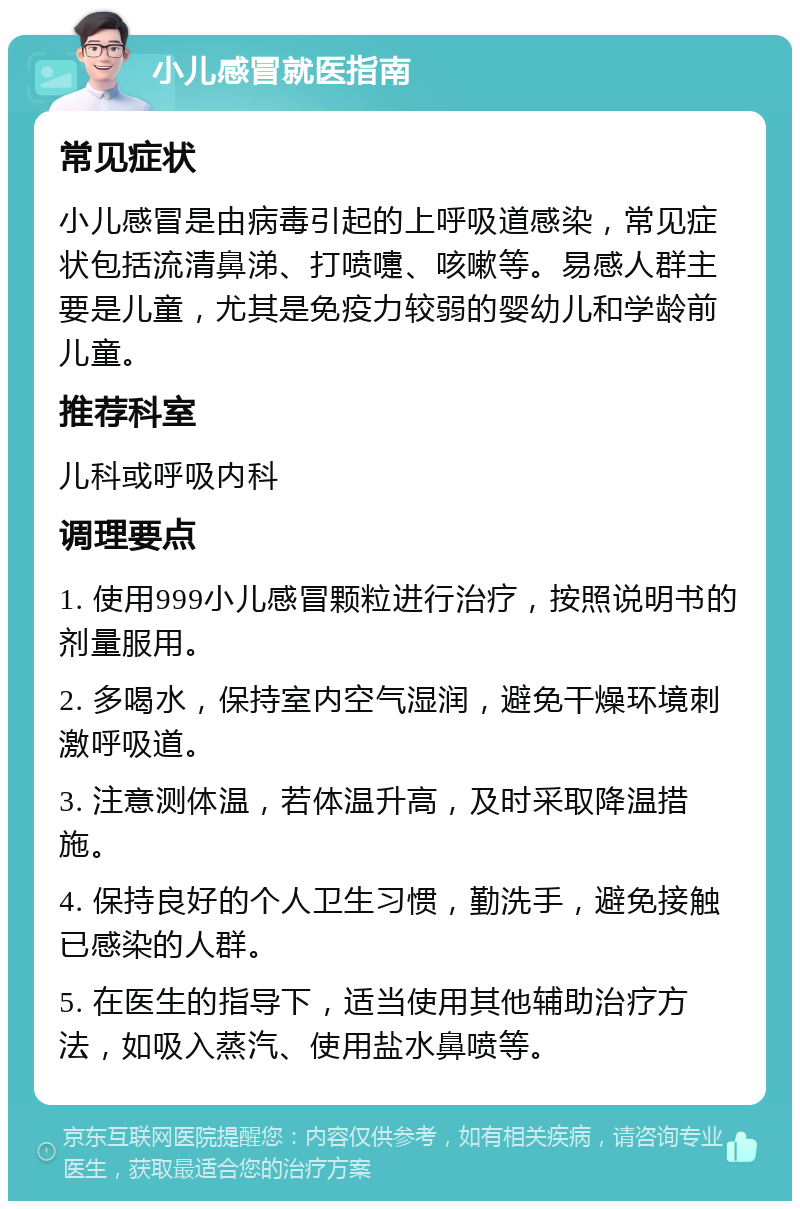 小儿感冒就医指南 常见症状 小儿感冒是由病毒引起的上呼吸道感染，常见症状包括流清鼻涕、打喷嚏、咳嗽等。易感人群主要是儿童，尤其是免疫力较弱的婴幼儿和学龄前儿童。 推荐科室 儿科或呼吸内科 调理要点 1. 使用999小儿感冒颗粒进行治疗，按照说明书的剂量服用。 2. 多喝水，保持室内空气湿润，避免干燥环境刺激呼吸道。 3. 注意测体温，若体温升高，及时采取降温措施。 4. 保持良好的个人卫生习惯，勤洗手，避免接触已感染的人群。 5. 在医生的指导下，适当使用其他辅助治疗方法，如吸入蒸汽、使用盐水鼻喷等。