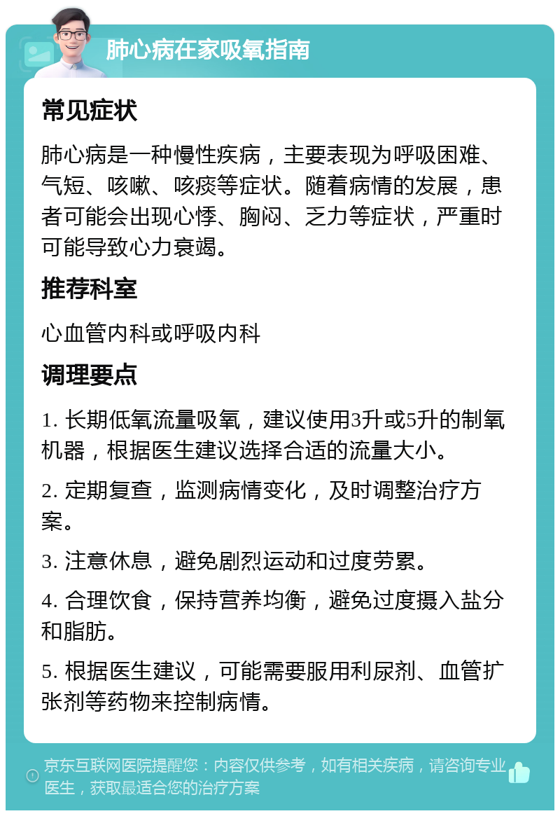 肺心病在家吸氧指南 常见症状 肺心病是一种慢性疾病，主要表现为呼吸困难、气短、咳嗽、咳痰等症状。随着病情的发展，患者可能会出现心悸、胸闷、乏力等症状，严重时可能导致心力衰竭。 推荐科室 心血管内科或呼吸内科 调理要点 1. 长期低氧流量吸氧，建议使用3升或5升的制氧机器，根据医生建议选择合适的流量大小。 2. 定期复查，监测病情变化，及时调整治疗方案。 3. 注意休息，避免剧烈运动和过度劳累。 4. 合理饮食，保持营养均衡，避免过度摄入盐分和脂肪。 5. 根据医生建议，可能需要服用利尿剂、血管扩张剂等药物来控制病情。