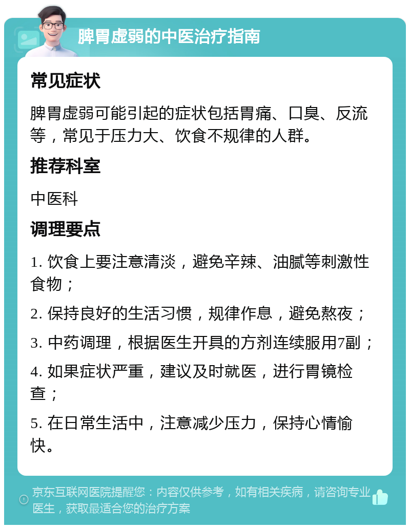 脾胃虚弱的中医治疗指南 常见症状 脾胃虚弱可能引起的症状包括胃痛、口臭、反流等，常见于压力大、饮食不规律的人群。 推荐科室 中医科 调理要点 1. 饮食上要注意清淡，避免辛辣、油腻等刺激性食物； 2. 保持良好的生活习惯，规律作息，避免熬夜； 3. 中药调理，根据医生开具的方剂连续服用7副； 4. 如果症状严重，建议及时就医，进行胃镜检查； 5. 在日常生活中，注意减少压力，保持心情愉快。