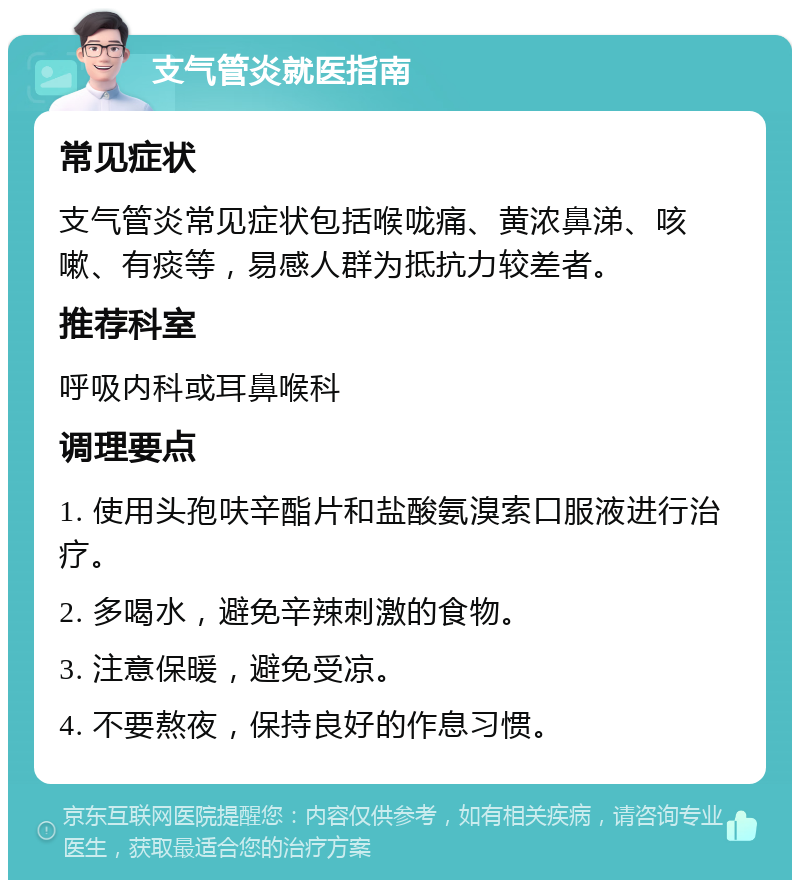 支气管炎就医指南 常见症状 支气管炎常见症状包括喉咙痛、黄浓鼻涕、咳嗽、有痰等，易感人群为抵抗力较差者。 推荐科室 呼吸内科或耳鼻喉科 调理要点 1. 使用头孢呋辛酯片和盐酸氨溴索口服液进行治疗。 2. 多喝水，避免辛辣刺激的食物。 3. 注意保暖，避免受凉。 4. 不要熬夜，保持良好的作息习惯。