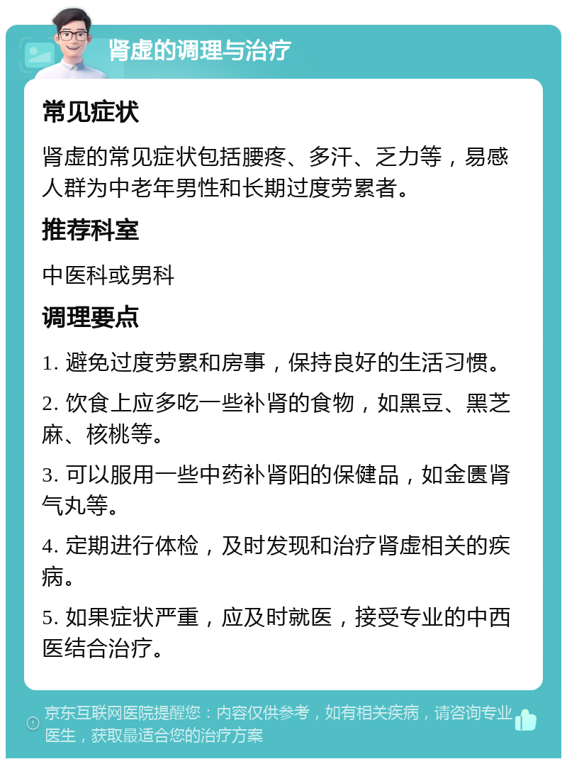 肾虚的调理与治疗 常见症状 肾虚的常见症状包括腰疼、多汗、乏力等，易感人群为中老年男性和长期过度劳累者。 推荐科室 中医科或男科 调理要点 1. 避免过度劳累和房事，保持良好的生活习惯。 2. 饮食上应多吃一些补肾的食物，如黑豆、黑芝麻、核桃等。 3. 可以服用一些中药补肾阳的保健品，如金匮肾气丸等。 4. 定期进行体检，及时发现和治疗肾虚相关的疾病。 5. 如果症状严重，应及时就医，接受专业的中西医结合治疗。