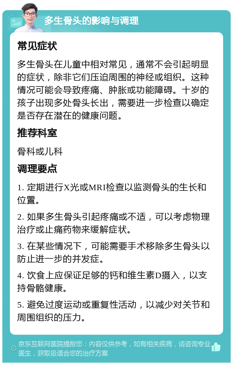 多生骨头的影响与调理 常见症状 多生骨头在儿童中相对常见，通常不会引起明显的症状，除非它们压迫周围的神经或组织。这种情况可能会导致疼痛、肿胀或功能障碍。十岁的孩子出现多处骨头长出，需要进一步检查以确定是否存在潜在的健康问题。 推荐科室 骨科或儿科 调理要点 1. 定期进行X光或MRI检查以监测骨头的生长和位置。 2. 如果多生骨头引起疼痛或不适，可以考虑物理治疗或止痛药物来缓解症状。 3. 在某些情况下，可能需要手术移除多生骨头以防止进一步的并发症。 4. 饮食上应保证足够的钙和维生素D摄入，以支持骨骼健康。 5. 避免过度运动或重复性活动，以减少对关节和周围组织的压力。