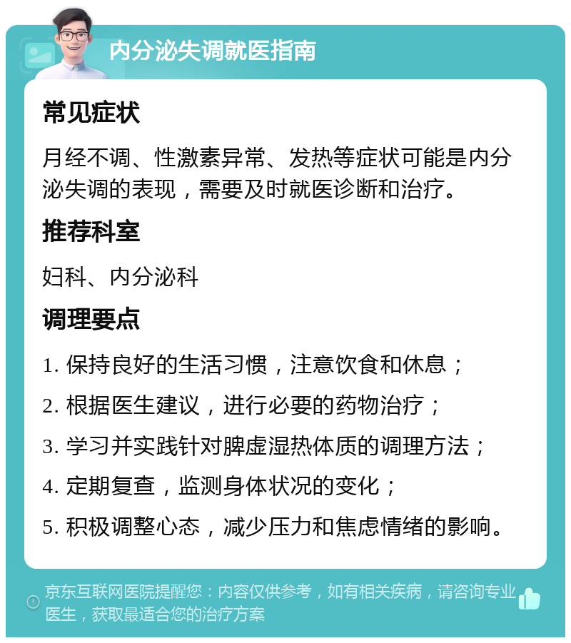 内分泌失调就医指南 常见症状 月经不调、性激素异常、发热等症状可能是内分泌失调的表现，需要及时就医诊断和治疗。 推荐科室 妇科、内分泌科 调理要点 1. 保持良好的生活习惯，注意饮食和休息； 2. 根据医生建议，进行必要的药物治疗； 3. 学习并实践针对脾虚湿热体质的调理方法； 4. 定期复查，监测身体状况的变化； 5. 积极调整心态，减少压力和焦虑情绪的影响。