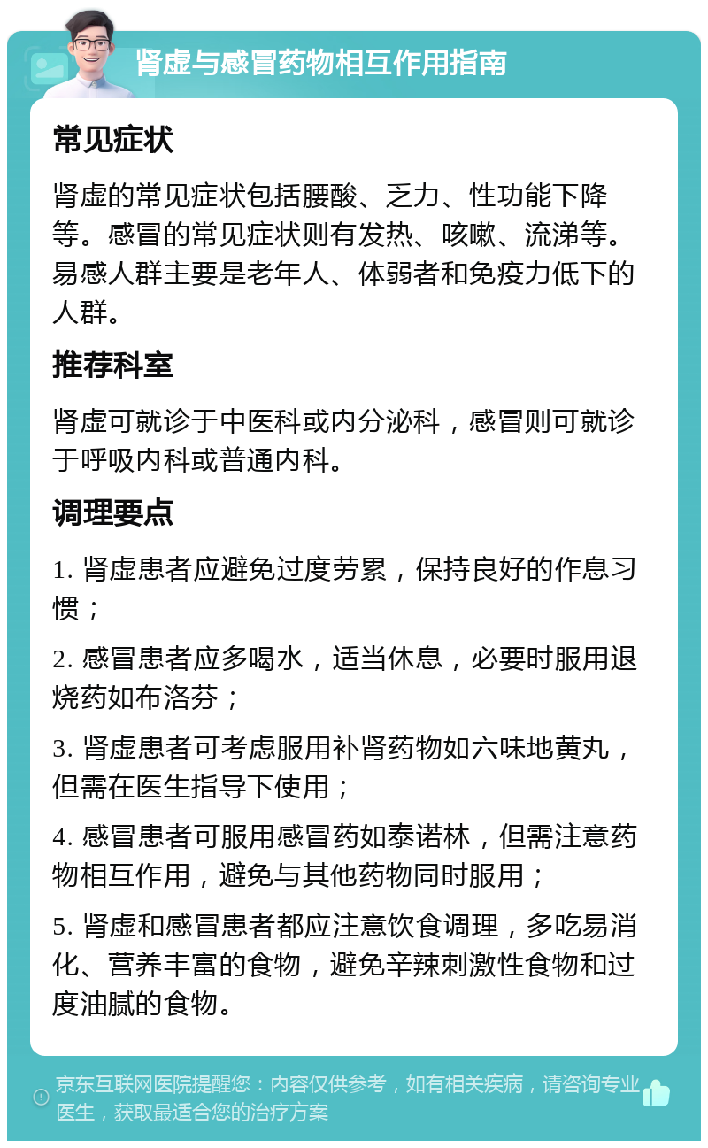 肾虚与感冒药物相互作用指南 常见症状 肾虚的常见症状包括腰酸、乏力、性功能下降等。感冒的常见症状则有发热、咳嗽、流涕等。易感人群主要是老年人、体弱者和免疫力低下的人群。 推荐科室 肾虚可就诊于中医科或内分泌科，感冒则可就诊于呼吸内科或普通内科。 调理要点 1. 肾虚患者应避免过度劳累，保持良好的作息习惯； 2. 感冒患者应多喝水，适当休息，必要时服用退烧药如布洛芬； 3. 肾虚患者可考虑服用补肾药物如六味地黄丸，但需在医生指导下使用； 4. 感冒患者可服用感冒药如泰诺林，但需注意药物相互作用，避免与其他药物同时服用； 5. 肾虚和感冒患者都应注意饮食调理，多吃易消化、营养丰富的食物，避免辛辣刺激性食物和过度油腻的食物。