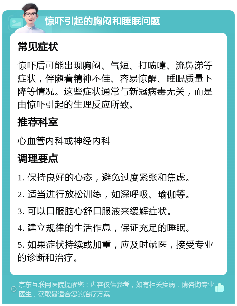 惊吓引起的胸闷和睡眠问题 常见症状 惊吓后可能出现胸闷、气短、打喷嚏、流鼻涕等症状，伴随着精神不佳、容易惊醒、睡眠质量下降等情况。这些症状通常与新冠病毒无关，而是由惊吓引起的生理反应所致。 推荐科室 心血管内科或神经内科 调理要点 1. 保持良好的心态，避免过度紧张和焦虑。 2. 适当进行放松训练，如深呼吸、瑜伽等。 3. 可以口服脑心舒口服液来缓解症状。 4. 建立规律的生活作息，保证充足的睡眠。 5. 如果症状持续或加重，应及时就医，接受专业的诊断和治疗。