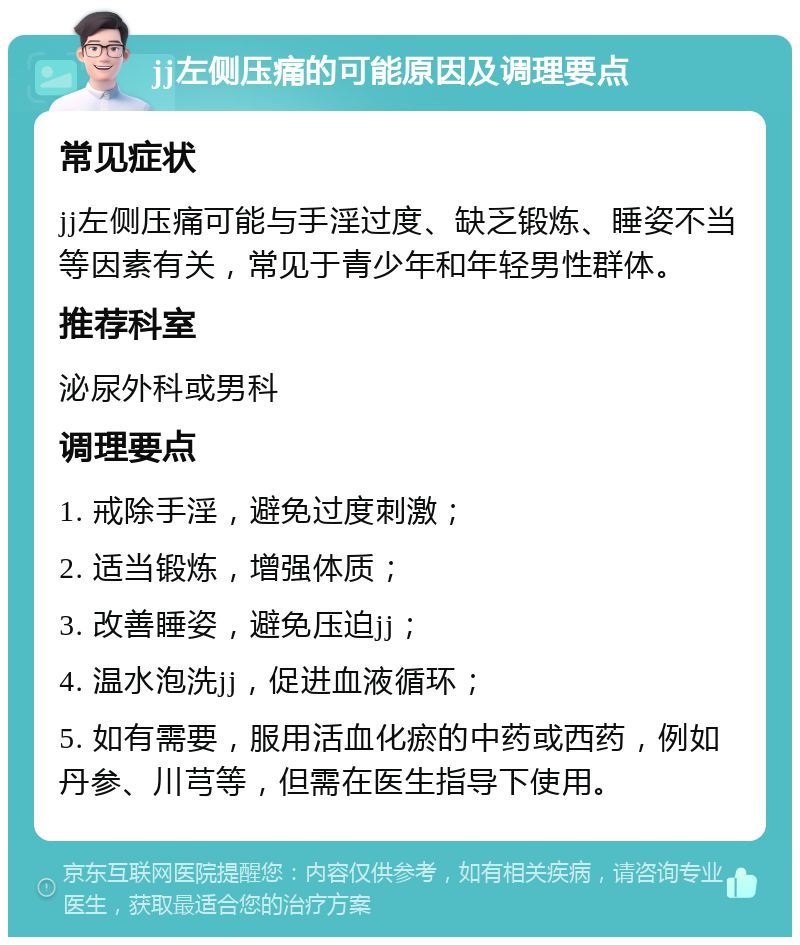 jj左侧压痛的可能原因及调理要点 常见症状 jj左侧压痛可能与手淫过度、缺乏锻炼、睡姿不当等因素有关，常见于青少年和年轻男性群体。 推荐科室 泌尿外科或男科 调理要点 1. 戒除手淫，避免过度刺激； 2. 适当锻炼，增强体质； 3. 改善睡姿，避免压迫jj； 4. 温水泡洗jj，促进血液循环； 5. 如有需要，服用活血化瘀的中药或西药，例如丹参、川芎等，但需在医生指导下使用。