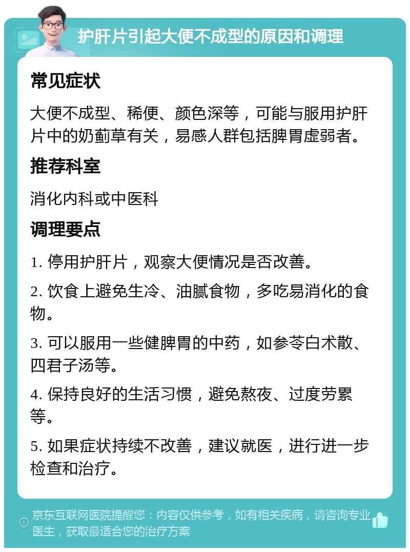 护肝片引起大便不成型的原因和调理 常见症状 大便不成型、稀便、颜色深等，可能与服用护肝片中的奶蓟草有关，易感人群包括脾胃虚弱者。 推荐科室 消化内科或中医科 调理要点 1. 停用护肝片，观察大便情况是否改善。 2. 饮食上避免生冷、油腻食物，多吃易消化的食物。 3. 可以服用一些健脾胃的中药，如参苓白术散、四君子汤等。 4. 保持良好的生活习惯，避免熬夜、过度劳累等。 5. 如果症状持续不改善，建议就医，进行进一步检查和治疗。