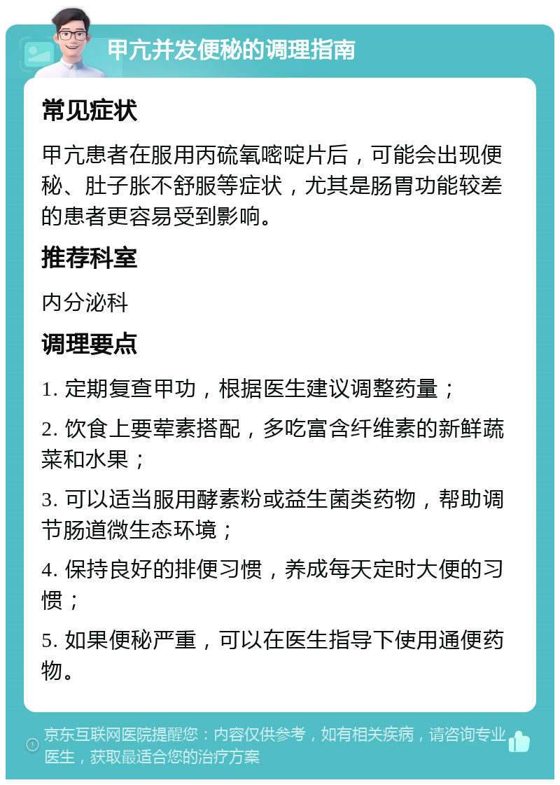 甲亢并发便秘的调理指南 常见症状 甲亢患者在服用丙硫氧嘧啶片后，可能会出现便秘、肚子胀不舒服等症状，尤其是肠胃功能较差的患者更容易受到影响。 推荐科室 内分泌科 调理要点 1. 定期复查甲功，根据医生建议调整药量； 2. 饮食上要荤素搭配，多吃富含纤维素的新鲜蔬菜和水果； 3. 可以适当服用酵素粉或益生菌类药物，帮助调节肠道微生态环境； 4. 保持良好的排便习惯，养成每天定时大便的习惯； 5. 如果便秘严重，可以在医生指导下使用通便药物。