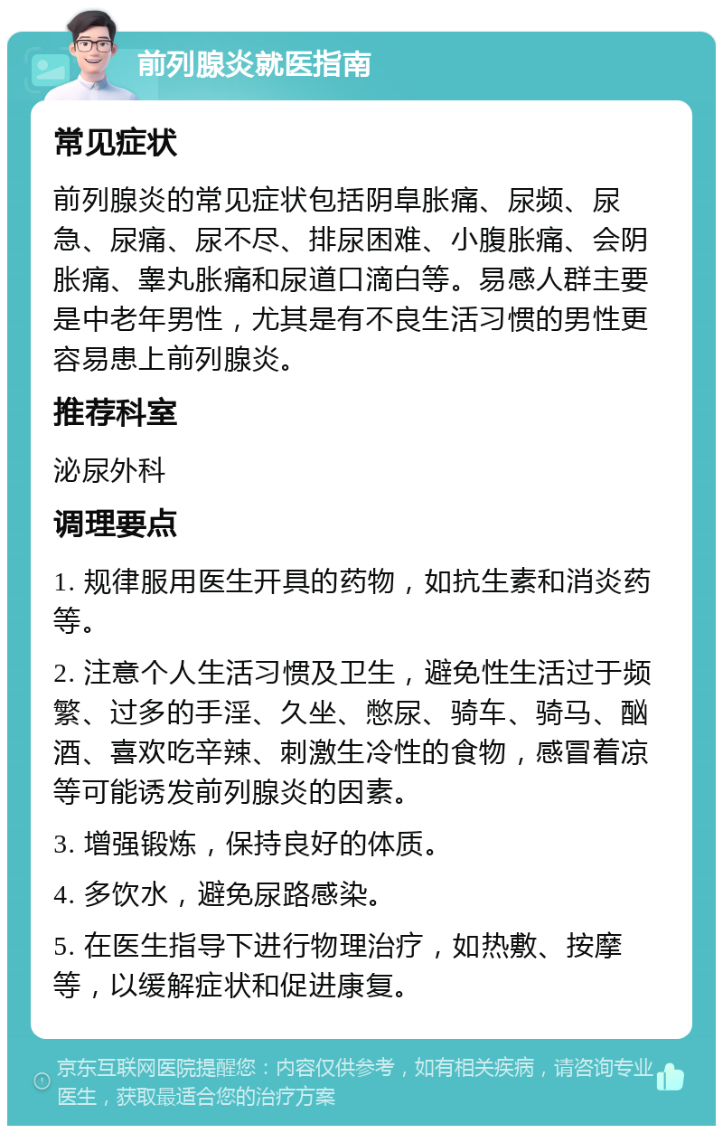 前列腺炎就医指南 常见症状 前列腺炎的常见症状包括阴阜胀痛、尿频、尿急、尿痛、尿不尽、排尿困难、小腹胀痛、会阴胀痛、睾丸胀痛和尿道口滴白等。易感人群主要是中老年男性，尤其是有不良生活习惯的男性更容易患上前列腺炎。 推荐科室 泌尿外科 调理要点 1. 规律服用医生开具的药物，如抗生素和消炎药等。 2. 注意个人生活习惯及卫生，避免性生活过于频繁、过多的手淫、久坐、憋尿、骑车、骑马、酗酒、喜欢吃辛辣、刺激生冷性的食物，感冒着凉等可能诱发前列腺炎的因素。 3. 增强锻炼，保持良好的体质。 4. 多饮水，避免尿路感染。 5. 在医生指导下进行物理治疗，如热敷、按摩等，以缓解症状和促进康复。