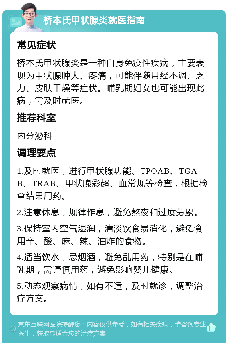 桥本氏甲状腺炎就医指南 常见症状 桥本氏甲状腺炎是一种自身免疫性疾病，主要表现为甲状腺肿大、疼痛，可能伴随月经不调、乏力、皮肤干燥等症状。哺乳期妇女也可能出现此病，需及时就医。 推荐科室 内分泌科 调理要点 1.及时就医，进行甲状腺功能、TPOAB、TGAB、TRAB、甲状腺彩超、血常规等检查，根据检查结果用药。 2.注意休息，规律作息，避免熬夜和过度劳累。 3.保持室内空气湿润，清淡饮食易消化，避免食用辛、酸、麻、辣、油炸的食物。 4.适当饮水，忌烟酒，避免乱用药，特别是在哺乳期，需谨慎用药，避免影响婴儿健康。 5.动态观察病情，如有不适，及时就诊，调整治疗方案。