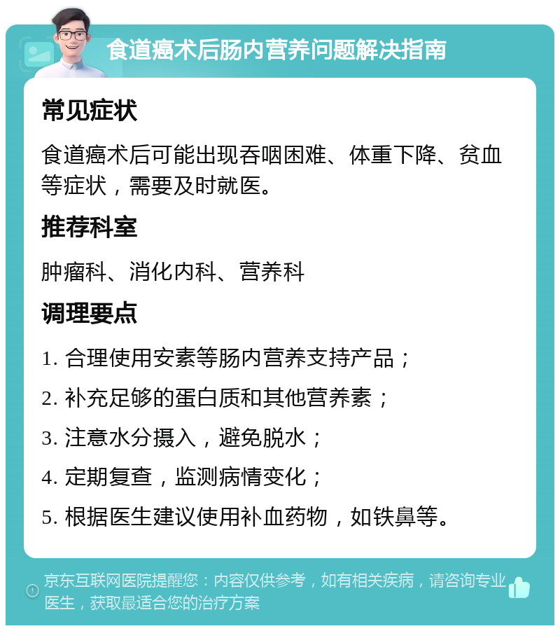 食道癌术后肠内营养问题解决指南 常见症状 食道癌术后可能出现吞咽困难、体重下降、贫血等症状，需要及时就医。 推荐科室 肿瘤科、消化内科、营养科 调理要点 1. 合理使用安素等肠内营养支持产品； 2. 补充足够的蛋白质和其他营养素； 3. 注意水分摄入，避免脱水； 4. 定期复查，监测病情变化； 5. 根据医生建议使用补血药物，如铁鼻等。