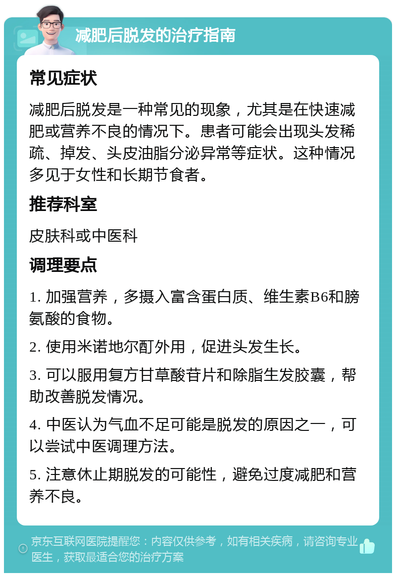 减肥后脱发的治疗指南 常见症状 减肥后脱发是一种常见的现象，尤其是在快速减肥或营养不良的情况下。患者可能会出现头发稀疏、掉发、头皮油脂分泌异常等症状。这种情况多见于女性和长期节食者。 推荐科室 皮肤科或中医科 调理要点 1. 加强营养，多摄入富含蛋白质、维生素B6和膀氨酸的食物。 2. 使用米诺地尔酊外用，促进头发生长。 3. 可以服用复方甘草酸苷片和除脂生发胶囊，帮助改善脱发情况。 4. 中医认为气血不足可能是脱发的原因之一，可以尝试中医调理方法。 5. 注意休止期脱发的可能性，避免过度减肥和营养不良。