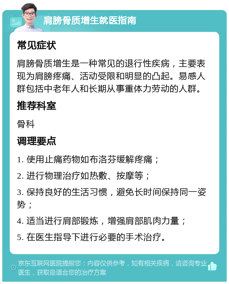 肩膀骨质增生就医指南 常见症状 肩膀骨质增生是一种常见的退行性疾病，主要表现为肩膀疼痛、活动受限和明显的凸起。易感人群包括中老年人和长期从事重体力劳动的人群。 推荐科室 骨科 调理要点 1. 使用止痛药物如布洛芬缓解疼痛； 2. 进行物理治疗如热敷、按摩等； 3. 保持良好的生活习惯，避免长时间保持同一姿势； 4. 适当进行肩部锻炼，增强肩部肌肉力量； 5. 在医生指导下进行必要的手术治疗。