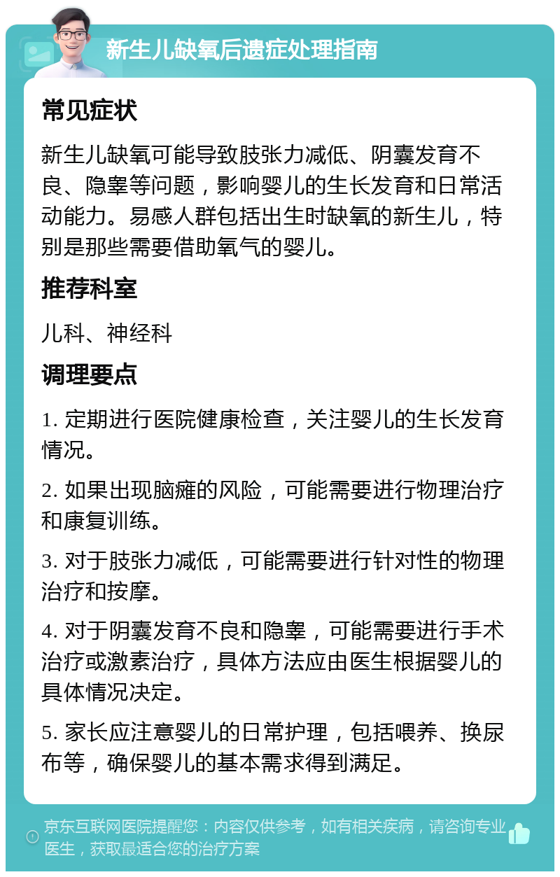 新生儿缺氧后遗症处理指南 常见症状 新生儿缺氧可能导致肢张力减低、阴囊发育不良、隐睾等问题，影响婴儿的生长发育和日常活动能力。易感人群包括出生时缺氧的新生儿，特别是那些需要借助氧气的婴儿。 推荐科室 儿科、神经科 调理要点 1. 定期进行医院健康检查，关注婴儿的生长发育情况。 2. 如果出现脑瘫的风险，可能需要进行物理治疗和康复训练。 3. 对于肢张力减低，可能需要进行针对性的物理治疗和按摩。 4. 对于阴囊发育不良和隐睾，可能需要进行手术治疗或激素治疗，具体方法应由医生根据婴儿的具体情况决定。 5. 家长应注意婴儿的日常护理，包括喂养、换尿布等，确保婴儿的基本需求得到满足。