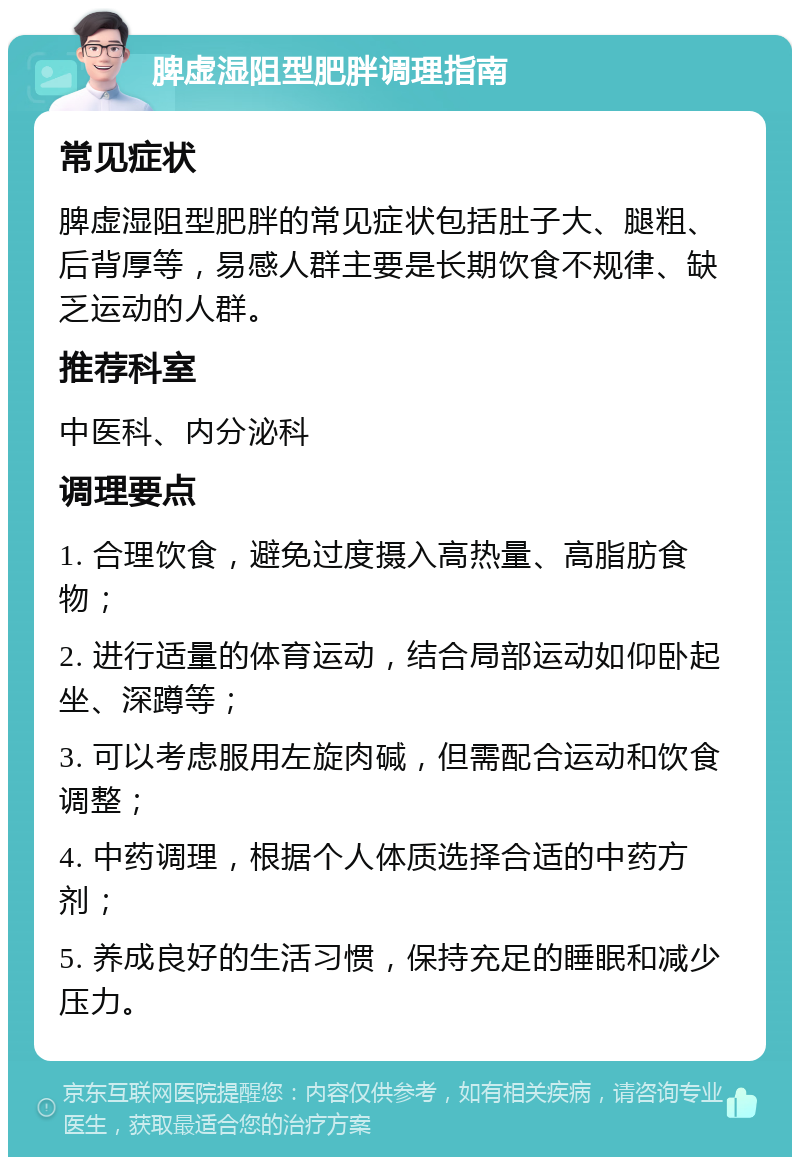 脾虚湿阻型肥胖调理指南 常见症状 脾虚湿阻型肥胖的常见症状包括肚子大、腿粗、后背厚等，易感人群主要是长期饮食不规律、缺乏运动的人群。 推荐科室 中医科、内分泌科 调理要点 1. 合理饮食，避免过度摄入高热量、高脂肪食物； 2. 进行适量的体育运动，结合局部运动如仰卧起坐、深蹲等； 3. 可以考虑服用左旋肉碱，但需配合运动和饮食调整； 4. 中药调理，根据个人体质选择合适的中药方剂； 5. 养成良好的生活习惯，保持充足的睡眠和减少压力。