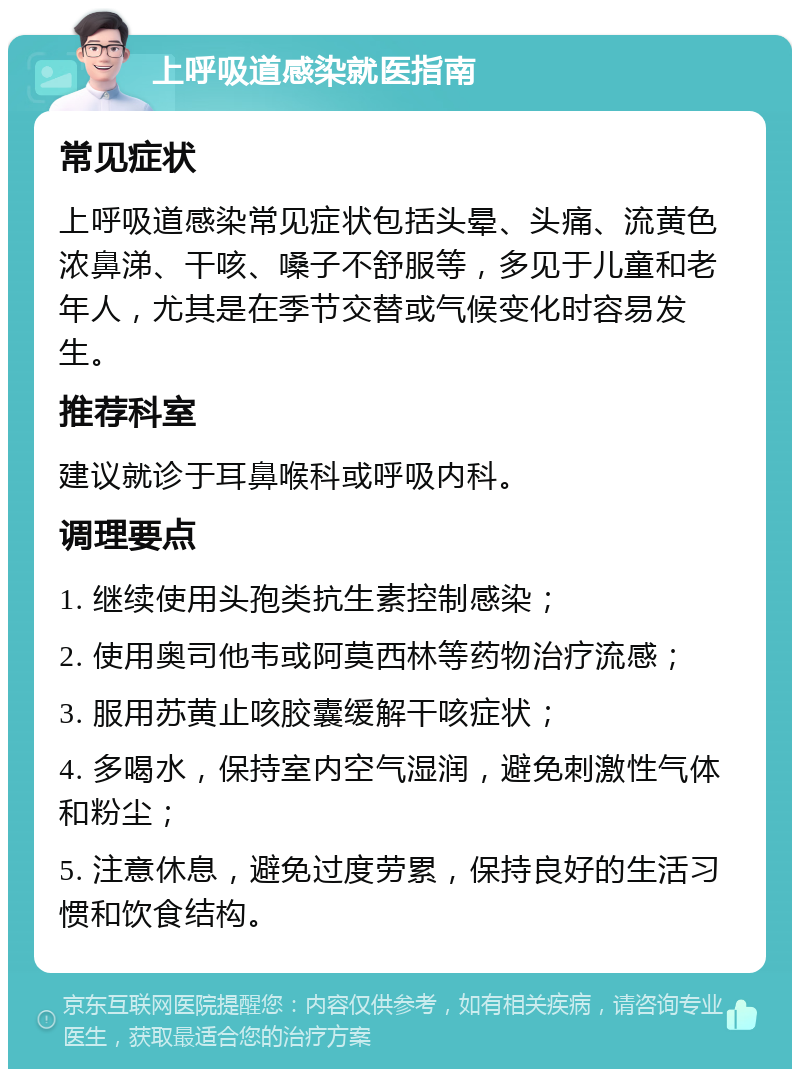 上呼吸道感染就医指南 常见症状 上呼吸道感染常见症状包括头晕、头痛、流黄色浓鼻涕、干咳、嗓子不舒服等，多见于儿童和老年人，尤其是在季节交替或气候变化时容易发生。 推荐科室 建议就诊于耳鼻喉科或呼吸内科。 调理要点 1. 继续使用头孢类抗生素控制感染； 2. 使用奥司他韦或阿莫西林等药物治疗流感； 3. 服用苏黄止咳胶囊缓解干咳症状； 4. 多喝水，保持室内空气湿润，避免刺激性气体和粉尘； 5. 注意休息，避免过度劳累，保持良好的生活习惯和饮食结构。