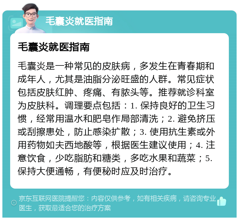 毛囊炎就医指南 毛囊炎就医指南 毛囊炎是一种常见的皮肤病，多发生在青春期和成年人，尤其是油脂分泌旺盛的人群。常见症状包括皮肤红肿、疼痛、有脓头等。推荐就诊科室为皮肤科。调理要点包括：1. 保持良好的卫生习惯，经常用温水和肥皂作局部清洗；2. 避免挤压或刮擦患处，防止感染扩散；3. 使用抗生素或外用药物如夫西地酸等，根据医生建议使用；4. 注意饮食，少吃脂肪和糖类，多吃水果和蔬菜；5. 保持大便通畅，有便秘时应及时治疗。