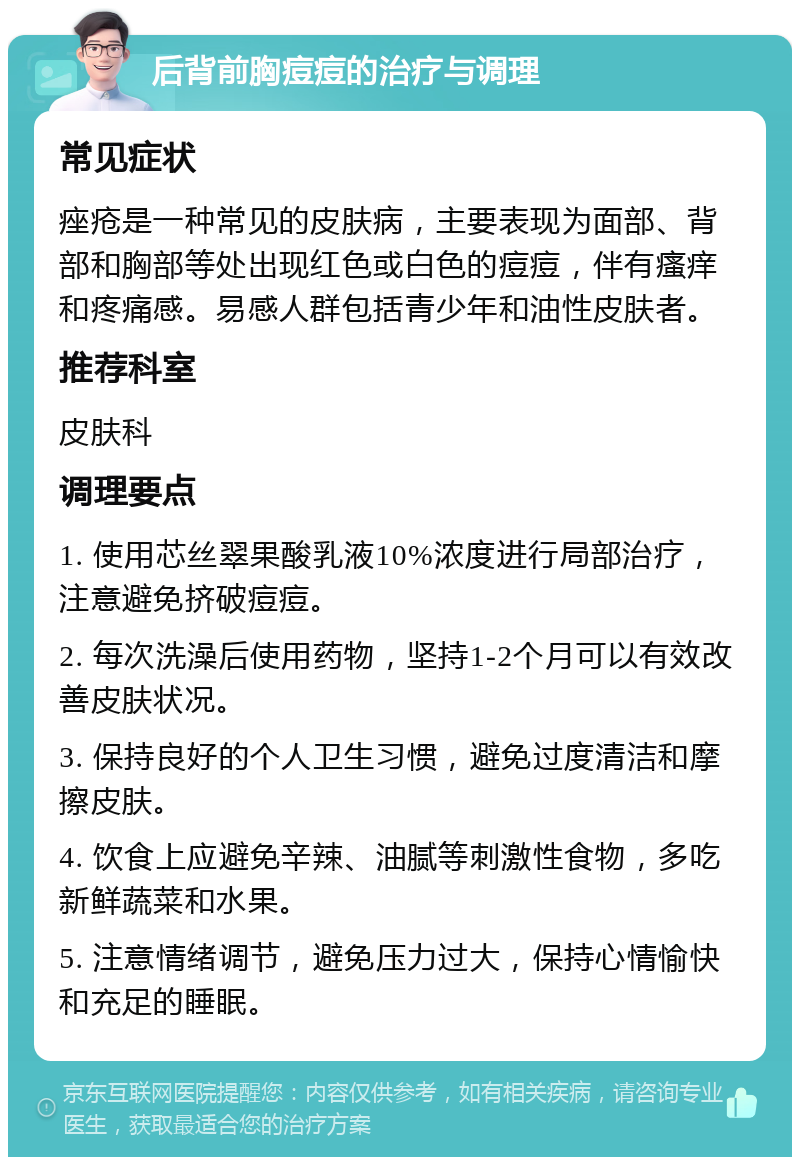 后背前胸痘痘的治疗与调理 常见症状 痤疮是一种常见的皮肤病，主要表现为面部、背部和胸部等处出现红色或白色的痘痘，伴有瘙痒和疼痛感。易感人群包括青少年和油性皮肤者。 推荐科室 皮肤科 调理要点 1. 使用芯丝翠果酸乳液10%浓度进行局部治疗，注意避免挤破痘痘。 2. 每次洗澡后使用药物，坚持1-2个月可以有效改善皮肤状况。 3. 保持良好的个人卫生习惯，避免过度清洁和摩擦皮肤。 4. 饮食上应避免辛辣、油腻等刺激性食物，多吃新鲜蔬菜和水果。 5. 注意情绪调节，避免压力过大，保持心情愉快和充足的睡眠。