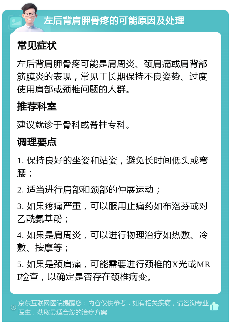 左后背肩胛骨疼的可能原因及处理 常见症状 左后背肩胛骨疼可能是肩周炎、颈肩痛或肩背部筋膜炎的表现，常见于长期保持不良姿势、过度使用肩部或颈椎问题的人群。 推荐科室 建议就诊于骨科或脊柱专科。 调理要点 1. 保持良好的坐姿和站姿，避免长时间低头或弯腰； 2. 适当进行肩部和颈部的伸展运动； 3. 如果疼痛严重，可以服用止痛药如布洛芬或对乙酰氨基酚； 4. 如果是肩周炎，可以进行物理治疗如热敷、冷敷、按摩等； 5. 如果是颈肩痛，可能需要进行颈椎的X光或MRI检查，以确定是否存在颈椎病变。