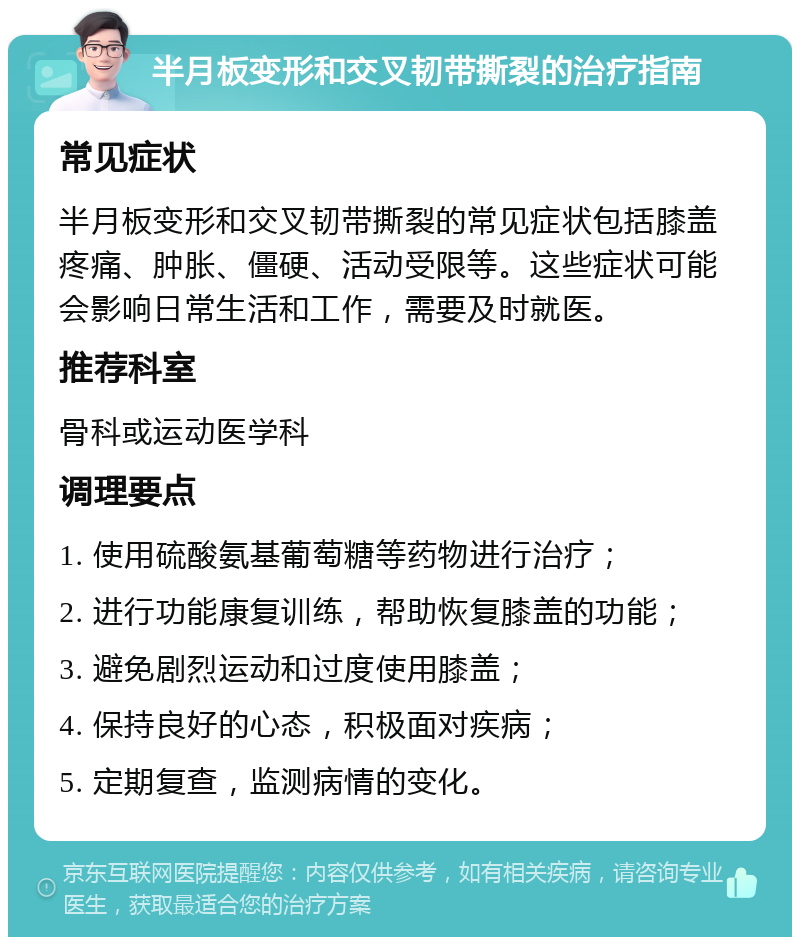 半月板变形和交叉韧带撕裂的治疗指南 常见症状 半月板变形和交叉韧带撕裂的常见症状包括膝盖疼痛、肿胀、僵硬、活动受限等。这些症状可能会影响日常生活和工作，需要及时就医。 推荐科室 骨科或运动医学科 调理要点 1. 使用硫酸氨基葡萄糖等药物进行治疗； 2. 进行功能康复训练，帮助恢复膝盖的功能； 3. 避免剧烈运动和过度使用膝盖； 4. 保持良好的心态，积极面对疾病； 5. 定期复查，监测病情的变化。