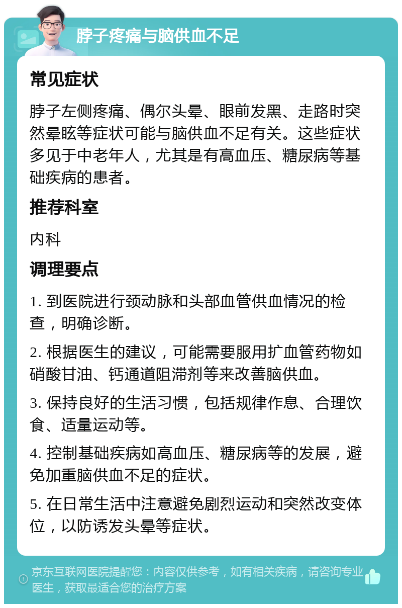 脖子疼痛与脑供血不足 常见症状 脖子左侧疼痛、偶尔头晕、眼前发黑、走路时突然晕眩等症状可能与脑供血不足有关。这些症状多见于中老年人，尤其是有高血压、糖尿病等基础疾病的患者。 推荐科室 内科 调理要点 1. 到医院进行颈动脉和头部血管供血情况的检查，明确诊断。 2. 根据医生的建议，可能需要服用扩血管药物如硝酸甘油、钙通道阻滞剂等来改善脑供血。 3. 保持良好的生活习惯，包括规律作息、合理饮食、适量运动等。 4. 控制基础疾病如高血压、糖尿病等的发展，避免加重脑供血不足的症状。 5. 在日常生活中注意避免剧烈运动和突然改变体位，以防诱发头晕等症状。