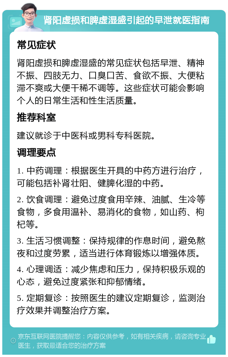 肾阳虚损和脾虚湿盛引起的早泄就医指南 常见症状 肾阳虚损和脾虚湿盛的常见症状包括早泄、精神不振、四肢无力、口臭口苦、食欲不振、大便粘滞不爽或大便干稀不调等。这些症状可能会影响个人的日常生活和性生活质量。 推荐科室 建议就诊于中医科或男科专科医院。 调理要点 1. 中药调理：根据医生开具的中药方进行治疗，可能包括补肾壮阳、健脾化湿的中药。 2. 饮食调理：避免过度食用辛辣、油腻、生冷等食物，多食用温补、易消化的食物，如山药、枸杞等。 3. 生活习惯调整：保持规律的作息时间，避免熬夜和过度劳累，适当进行体育锻炼以增强体质。 4. 心理调适：减少焦虑和压力，保持积极乐观的心态，避免过度紧张和抑郁情绪。 5. 定期复诊：按照医生的建议定期复诊，监测治疗效果并调整治疗方案。