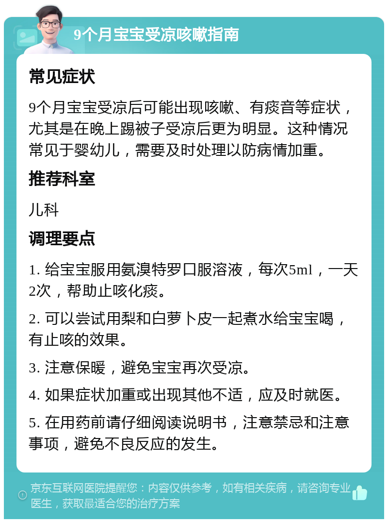 9个月宝宝受凉咳嗽指南 常见症状 9个月宝宝受凉后可能出现咳嗽、有痰音等症状，尤其是在晚上踢被子受凉后更为明显。这种情况常见于婴幼儿，需要及时处理以防病情加重。 推荐科室 儿科 调理要点 1. 给宝宝服用氨溴特罗口服溶液，每次5ml，一天2次，帮助止咳化痰。 2. 可以尝试用梨和白萝卜皮一起煮水给宝宝喝，有止咳的效果。 3. 注意保暖，避免宝宝再次受凉。 4. 如果症状加重或出现其他不适，应及时就医。 5. 在用药前请仔细阅读说明书，注意禁忌和注意事项，避免不良反应的发生。