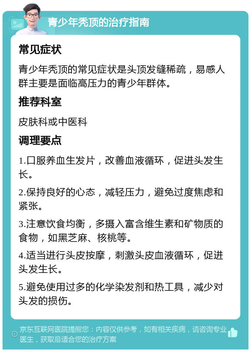 青少年秃顶的治疗指南 常见症状 青少年秃顶的常见症状是头顶发缝稀疏，易感人群主要是面临高压力的青少年群体。 推荐科室 皮肤科或中医科 调理要点 1.口服养血生发片，改善血液循环，促进头发生长。 2.保持良好的心态，减轻压力，避免过度焦虑和紧张。 3.注意饮食均衡，多摄入富含维生素和矿物质的食物，如黑芝麻、核桃等。 4.适当进行头皮按摩，刺激头皮血液循环，促进头发生长。 5.避免使用过多的化学染发剂和热工具，减少对头发的损伤。