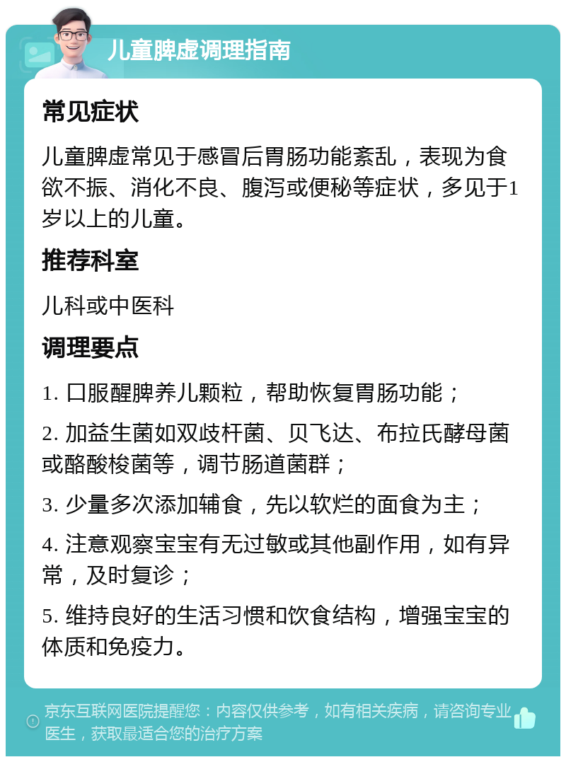 儿童脾虚调理指南 常见症状 儿童脾虚常见于感冒后胃肠功能紊乱，表现为食欲不振、消化不良、腹泻或便秘等症状，多见于1岁以上的儿童。 推荐科室 儿科或中医科 调理要点 1. 口服醒脾养儿颗粒，帮助恢复胃肠功能； 2. 加益生菌如双歧杆菌、贝飞达、布拉氏酵母菌或酪酸梭菌等，调节肠道菌群； 3. 少量多次添加辅食，先以软烂的面食为主； 4. 注意观察宝宝有无过敏或其他副作用，如有异常，及时复诊； 5. 维持良好的生活习惯和饮食结构，增强宝宝的体质和免疫力。