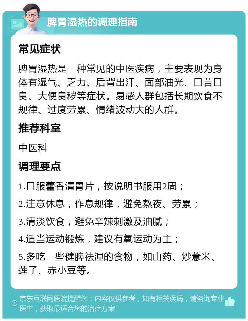 脾胃湿热的调理指南 常见症状 脾胃湿热是一种常见的中医疾病，主要表现为身体有湿气、乏力、后背出汗、面部油光、口苦口臭、大便臭秽等症状。易感人群包括长期饮食不规律、过度劳累、情绪波动大的人群。 推荐科室 中医科 调理要点 1.口服藿香清胃片，按说明书服用2周； 2.注意休息，作息规律，避免熬夜、劳累； 3.清淡饮食，避免辛辣刺激及油腻； 4.适当运动锻炼，建议有氧运动为主； 5.多吃一些健脾祛湿的食物，如山药、炒薏米、莲子、赤小豆等。