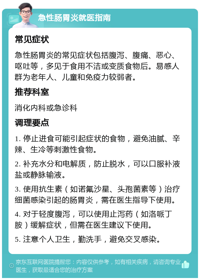 急性肠胃炎就医指南 常见症状 急性肠胃炎的常见症状包括腹泻、腹痛、恶心、呕吐等，多见于食用不洁或变质食物后。易感人群为老年人、儿童和免疫力较弱者。 推荐科室 消化内科或急诊科 调理要点 1. 停止进食可能引起症状的食物，避免油腻、辛辣、生冷等刺激性食物。 2. 补充水分和电解质，防止脱水，可以口服补液盐或静脉输液。 3. 使用抗生素（如诺氟沙星、头孢菌素等）治疗细菌感染引起的肠胃炎，需在医生指导下使用。 4. 对于轻度腹泻，可以使用止泻药（如洛哌丁胺）缓解症状，但需在医生建议下使用。 5. 注意个人卫生，勤洗手，避免交叉感染。