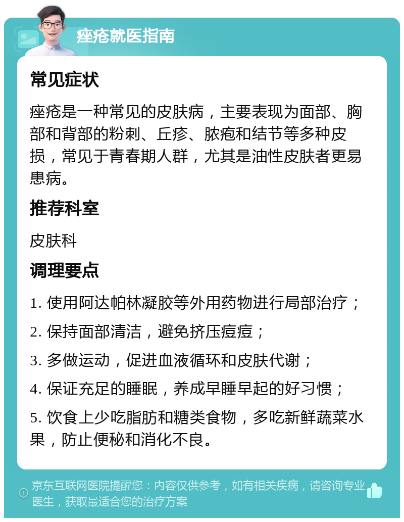 痤疮就医指南 常见症状 痤疮是一种常见的皮肤病，主要表现为面部、胸部和背部的粉刺、丘疹、脓疱和结节等多种皮损，常见于青春期人群，尤其是油性皮肤者更易患病。 推荐科室 皮肤科 调理要点 1. 使用阿达帕林凝胶等外用药物进行局部治疗； 2. 保持面部清洁，避免挤压痘痘； 3. 多做运动，促进血液循环和皮肤代谢； 4. 保证充足的睡眠，养成早睡早起的好习惯； 5. 饮食上少吃脂肪和糖类食物，多吃新鲜蔬菜水果，防止便秘和消化不良。