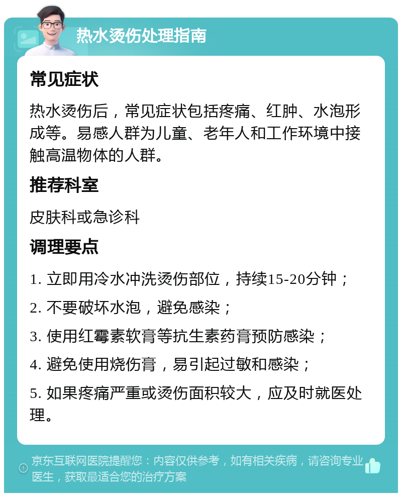 热水烫伤处理指南 常见症状 热水烫伤后，常见症状包括疼痛、红肿、水泡形成等。易感人群为儿童、老年人和工作环境中接触高温物体的人群。 推荐科室 皮肤科或急诊科 调理要点 1. 立即用冷水冲洗烫伤部位，持续15-20分钟； 2. 不要破坏水泡，避免感染； 3. 使用红霉素软膏等抗生素药膏预防感染； 4. 避免使用烧伤膏，易引起过敏和感染； 5. 如果疼痛严重或烫伤面积较大，应及时就医处理。