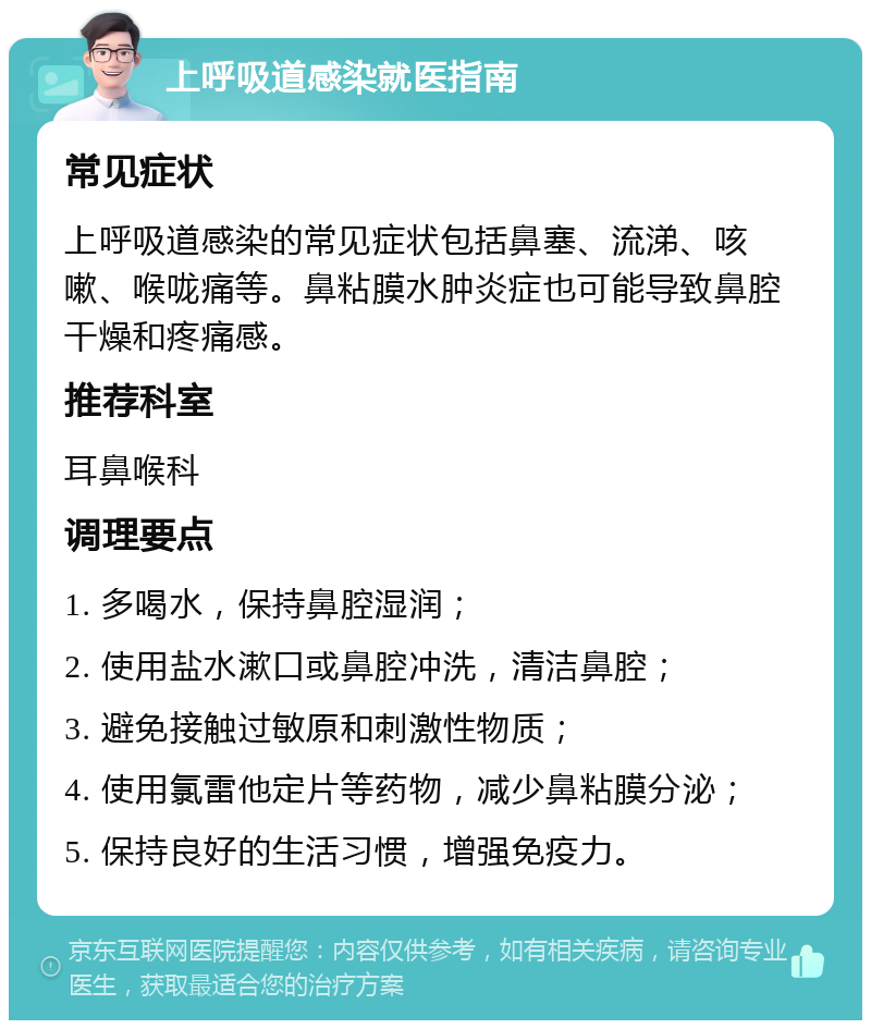 上呼吸道感染就医指南 常见症状 上呼吸道感染的常见症状包括鼻塞、流涕、咳嗽、喉咙痛等。鼻粘膜水肿炎症也可能导致鼻腔干燥和疼痛感。 推荐科室 耳鼻喉科 调理要点 1. 多喝水，保持鼻腔湿润； 2. 使用盐水漱口或鼻腔冲洗，清洁鼻腔； 3. 避免接触过敏原和刺激性物质； 4. 使用氯雷他定片等药物，减少鼻粘膜分泌； 5. 保持良好的生活习惯，增强免疫力。