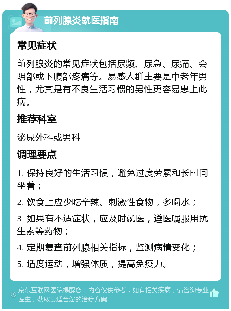 前列腺炎就医指南 常见症状 前列腺炎的常见症状包括尿频、尿急、尿痛、会阴部或下腹部疼痛等。易感人群主要是中老年男性，尤其是有不良生活习惯的男性更容易患上此病。 推荐科室 泌尿外科或男科 调理要点 1. 保持良好的生活习惯，避免过度劳累和长时间坐着； 2. 饮食上应少吃辛辣、刺激性食物，多喝水； 3. 如果有不适症状，应及时就医，遵医嘱服用抗生素等药物； 4. 定期复查前列腺相关指标，监测病情变化； 5. 适度运动，增强体质，提高免疫力。