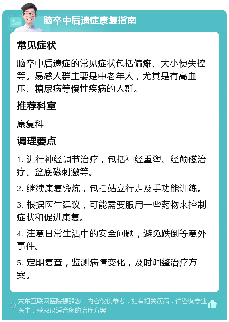 脑卒中后遗症康复指南 常见症状 脑卒中后遗症的常见症状包括偏瘫、大小便失控等。易感人群主要是中老年人，尤其是有高血压、糖尿病等慢性疾病的人群。 推荐科室 康复科 调理要点 1. 进行神经调节治疗，包括神经重塑、经颅磁治疗、盆底磁刺激等。 2. 继续康复锻炼，包括站立行走及手功能训练。 3. 根据医生建议，可能需要服用一些药物来控制症状和促进康复。 4. 注意日常生活中的安全问题，避免跌倒等意外事件。 5. 定期复查，监测病情变化，及时调整治疗方案。