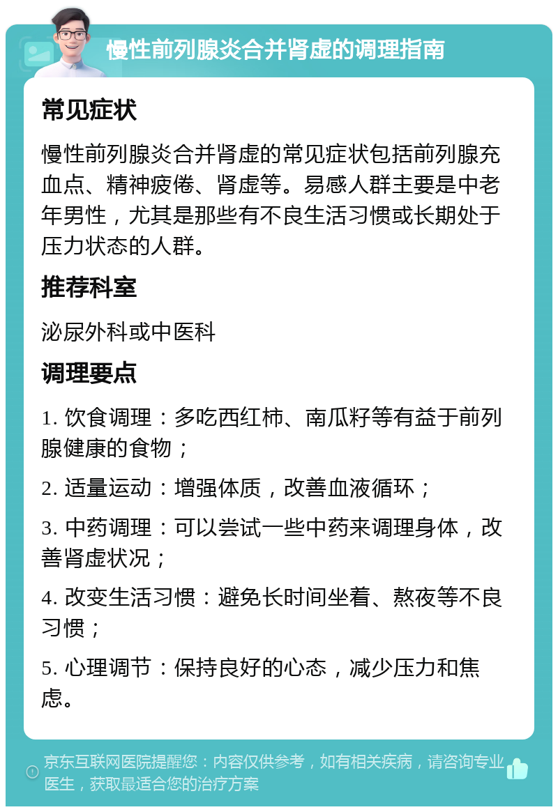 慢性前列腺炎合并肾虚的调理指南 常见症状 慢性前列腺炎合并肾虚的常见症状包括前列腺充血点、精神疲倦、肾虚等。易感人群主要是中老年男性，尤其是那些有不良生活习惯或长期处于压力状态的人群。 推荐科室 泌尿外科或中医科 调理要点 1. 饮食调理：多吃西红柿、南瓜籽等有益于前列腺健康的食物； 2. 适量运动：增强体质，改善血液循环； 3. 中药调理：可以尝试一些中药来调理身体，改善肾虚状况； 4. 改变生活习惯：避免长时间坐着、熬夜等不良习惯； 5. 心理调节：保持良好的心态，减少压力和焦虑。