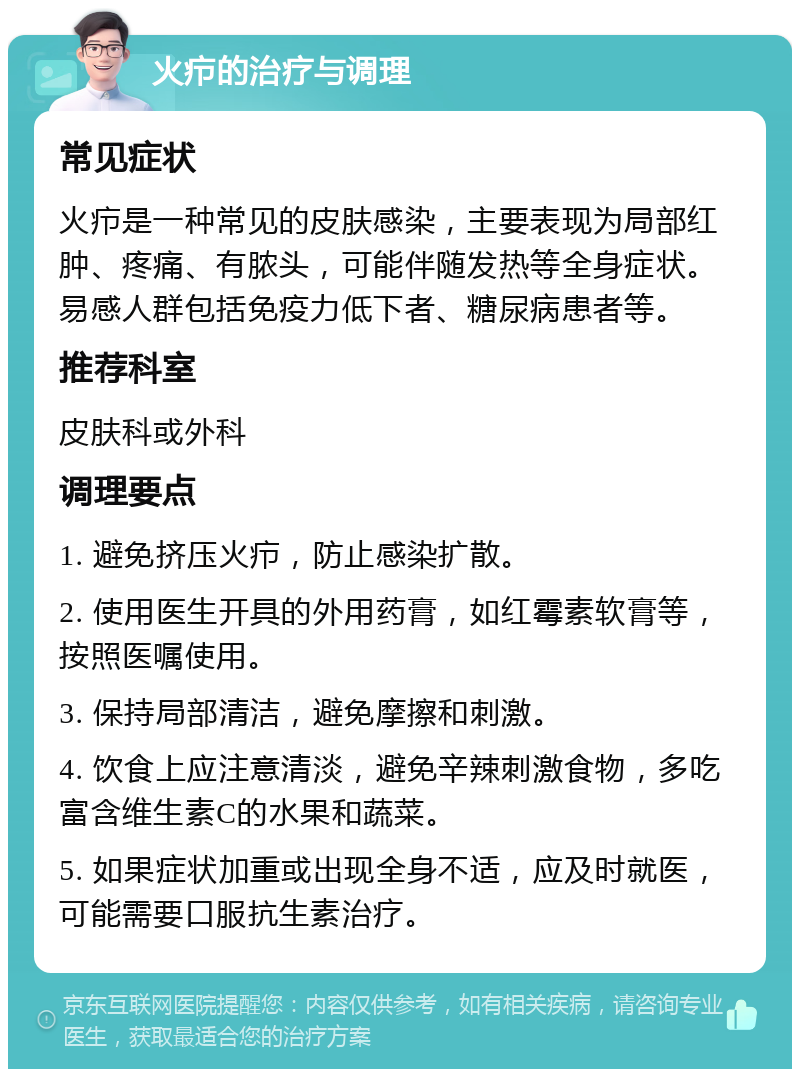 火疖的治疗与调理 常见症状 火疖是一种常见的皮肤感染，主要表现为局部红肿、疼痛、有脓头，可能伴随发热等全身症状。易感人群包括免疫力低下者、糖尿病患者等。 推荐科室 皮肤科或外科 调理要点 1. 避免挤压火疖，防止感染扩散。 2. 使用医生开具的外用药膏，如红霉素软膏等，按照医嘱使用。 3. 保持局部清洁，避免摩擦和刺激。 4. 饮食上应注意清淡，避免辛辣刺激食物，多吃富含维生素C的水果和蔬菜。 5. 如果症状加重或出现全身不适，应及时就医，可能需要口服抗生素治疗。