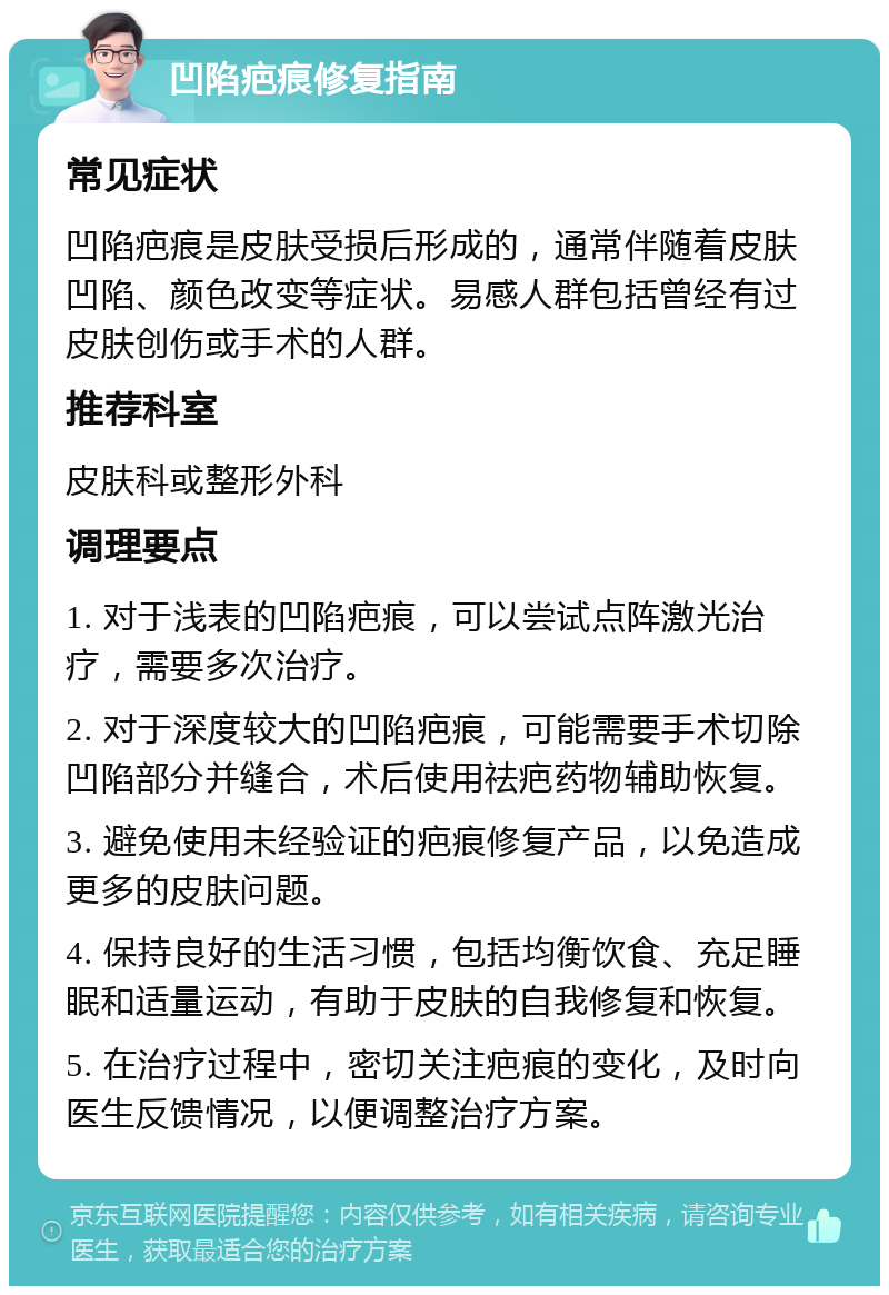 凹陷疤痕修复指南 常见症状 凹陷疤痕是皮肤受损后形成的，通常伴随着皮肤凹陷、颜色改变等症状。易感人群包括曾经有过皮肤创伤或手术的人群。 推荐科室 皮肤科或整形外科 调理要点 1. 对于浅表的凹陷疤痕，可以尝试点阵激光治疗，需要多次治疗。 2. 对于深度较大的凹陷疤痕，可能需要手术切除凹陷部分并缝合，术后使用祛疤药物辅助恢复。 3. 避免使用未经验证的疤痕修复产品，以免造成更多的皮肤问题。 4. 保持良好的生活习惯，包括均衡饮食、充足睡眠和适量运动，有助于皮肤的自我修复和恢复。 5. 在治疗过程中，密切关注疤痕的变化，及时向医生反馈情况，以便调整治疗方案。