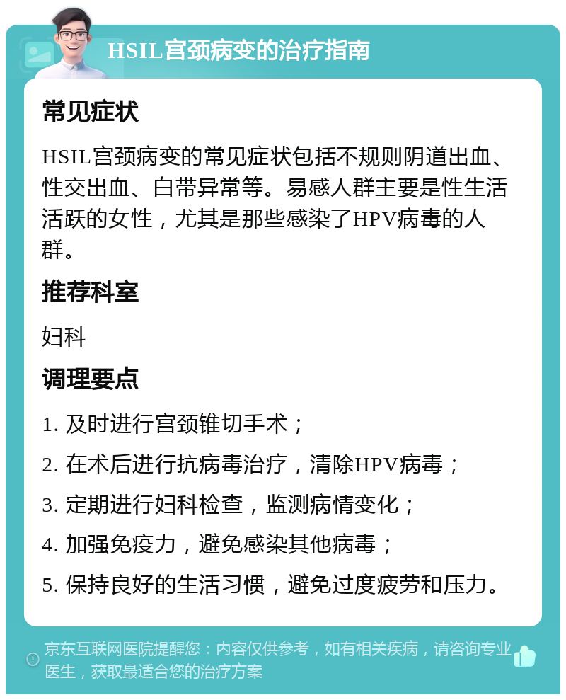 HSIL宫颈病变的治疗指南 常见症状 HSIL宫颈病变的常见症状包括不规则阴道出血、性交出血、白带异常等。易感人群主要是性生活活跃的女性，尤其是那些感染了HPV病毒的人群。 推荐科室 妇科 调理要点 1. 及时进行宫颈锥切手术； 2. 在术后进行抗病毒治疗，清除HPV病毒； 3. 定期进行妇科检查，监测病情变化； 4. 加强免疫力，避免感染其他病毒； 5. 保持良好的生活习惯，避免过度疲劳和压力。