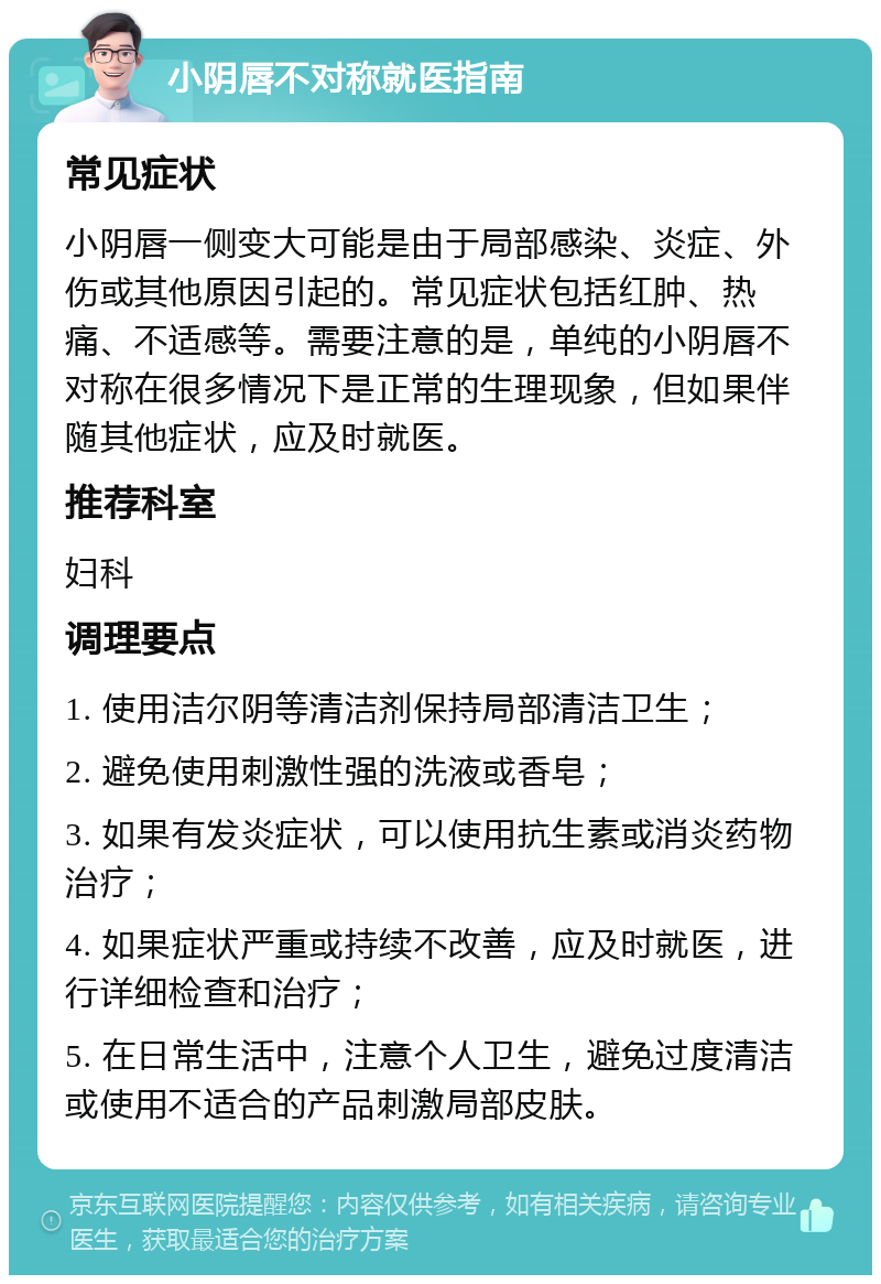 小阴唇不对称就医指南 常见症状 小阴唇一侧变大可能是由于局部感染、炎症、外伤或其他原因引起的。常见症状包括红肿、热痛、不适感等。需要注意的是，单纯的小阴唇不对称在很多情况下是正常的生理现象，但如果伴随其他症状，应及时就医。 推荐科室 妇科 调理要点 1. 使用洁尔阴等清洁剂保持局部清洁卫生； 2. 避免使用刺激性强的洗液或香皂； 3. 如果有发炎症状，可以使用抗生素或消炎药物治疗； 4. 如果症状严重或持续不改善，应及时就医，进行详细检查和治疗； 5. 在日常生活中，注意个人卫生，避免过度清洁或使用不适合的产品刺激局部皮肤。