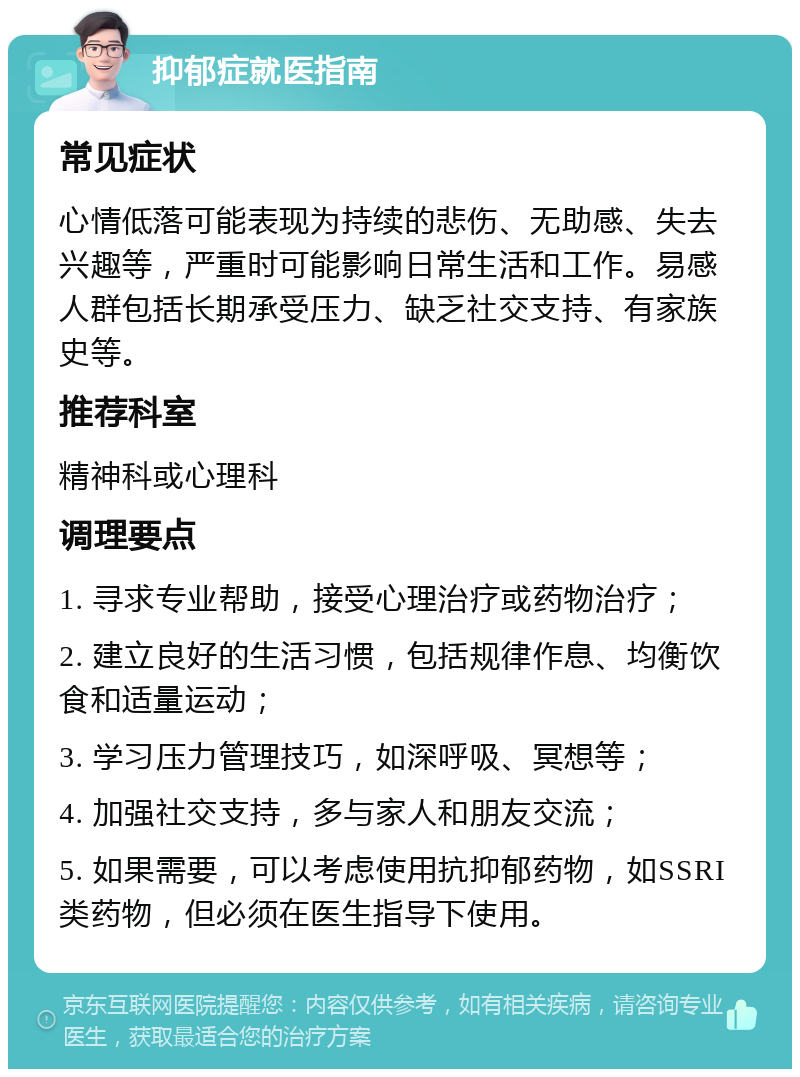 抑郁症就医指南 常见症状 心情低落可能表现为持续的悲伤、无助感、失去兴趣等，严重时可能影响日常生活和工作。易感人群包括长期承受压力、缺乏社交支持、有家族史等。 推荐科室 精神科或心理科 调理要点 1. 寻求专业帮助，接受心理治疗或药物治疗； 2. 建立良好的生活习惯，包括规律作息、均衡饮食和适量运动； 3. 学习压力管理技巧，如深呼吸、冥想等； 4. 加强社交支持，多与家人和朋友交流； 5. 如果需要，可以考虑使用抗抑郁药物，如SSRI类药物，但必须在医生指导下使用。